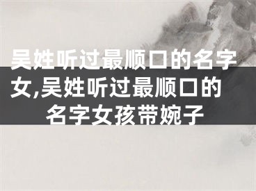 吴姓听过最顺口的名字女,吴姓听过最顺口的名字女孩带婉子