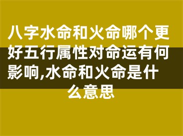 八字水命和火命哪个更好五行属性对命运有何影响,水命和火命是什么意思