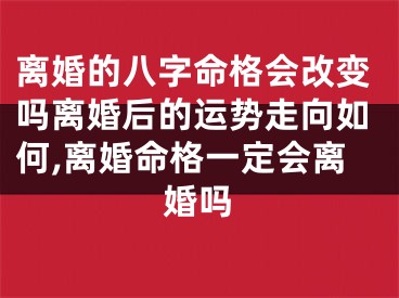 离婚的八字命格会改变吗离婚后的运势走向如何,离婚命格一定会离婚吗