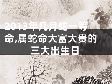 2013年几月蛇一等命,属蛇命大富大贵的三大出生日