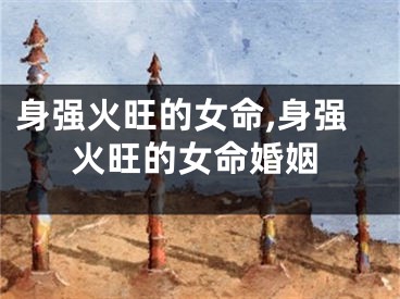 身强火旺的女命,身强火旺的女命婚姻