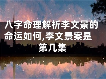 八字命理解析李文景的命运如何,李文景案是第几集