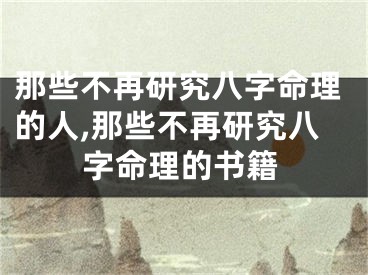 那些不再研究八字命理的人,那些不再研究八字命理的书籍