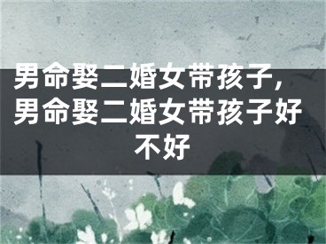 男命娶二婚女带孩子,男命娶二婚女带孩子好不好