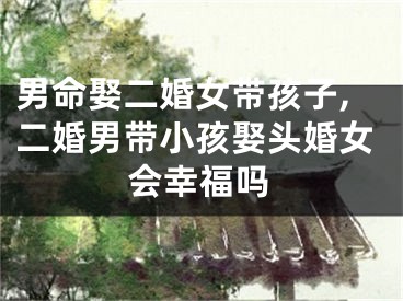男命娶二婚女带孩子,二婚男带小孩娶头婚女会幸福吗