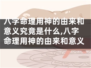 八字命理用神的由来和意义究竟是什么,八字命理用神的由来和意义