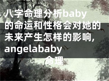 八字命理分析baby的命运和性格会对她的未来产生怎样的影响,angelababy命理