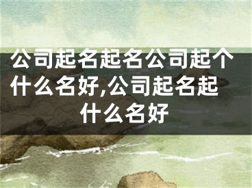 公司起名起名公司起个什么名好,公司起名起什么名好
