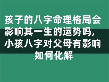 孩子的八字命理格局会影响其一生的运势吗,小孩八字对父母有影响如何化解