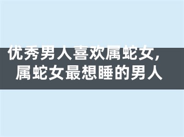 优秀男人喜欢属蛇女,属蛇女最想睡的男人