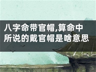 八字命带官帽,算命中所说的戴官帽是啥意思