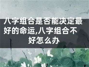 八字组合是否能决定最好的命运,八字组合不好怎么办