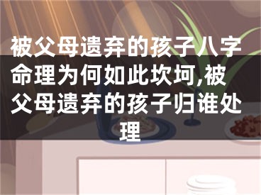 被父母遗弃的孩子八字命理为何如此坎坷,被父母遗弃的孩子归谁处理