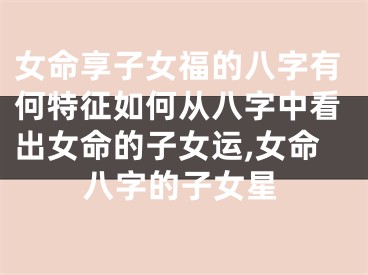 女命享子女福的八字有何特征如何从八字中看出女命的子女运,女命八字的子女星