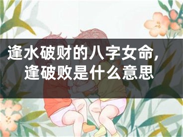 逢水破财的八字女命,逢破败是什么意思