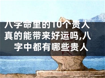 八字命里的10个贵人真的能带来好运吗,八字中都有哪些贵人