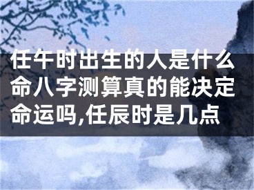 任午时出生的人是什么命八字测算真的能决定命运吗,任辰时是几点
