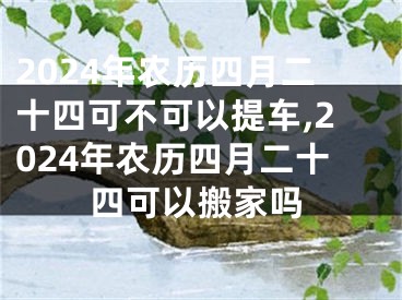 2024年农历四月二十四可不可以提车,2024年农历四月二十四可以搬家吗