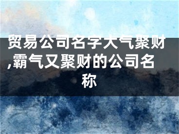 贸易公司名字大气聚财,霸气又聚财的公司名称