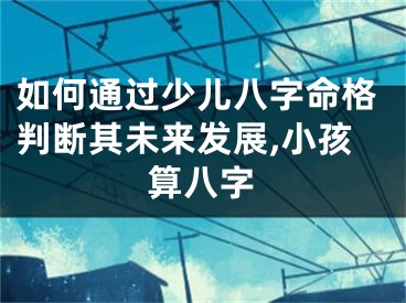 如何通过少儿八字命格判断其未来发展,小孩算八字