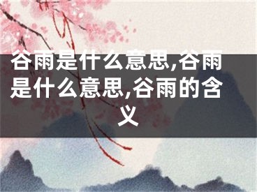 谷雨是什么意思,谷雨是什么意思,谷雨的含义