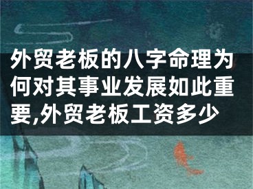 外贸老板的八字命理为何对其事业发展如此重要,外贸老板工资多少