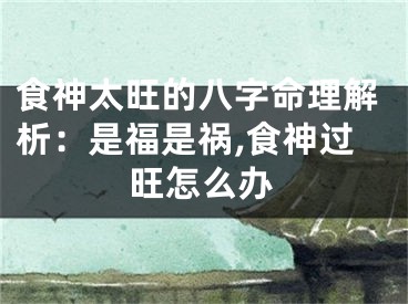 食神太旺的八字命理解析：是福是祸,食神过旺怎么办