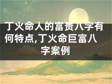 丁火命人的富贵八字有何特点,丁火命巨富八字案例