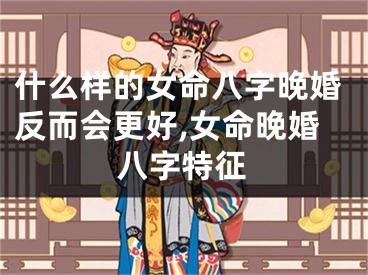 什么样的女命八字晚婚反而会更好,女命晚婚八字特征