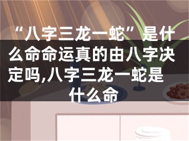 “八字三龙一蛇”是什么命命运真的由八字决定吗,八字三龙一蛇是什么命