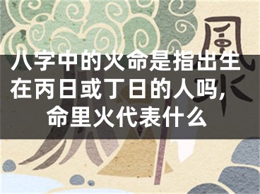 八字中的火命是指出生在丙日或丁日的人吗,命里火代表什么