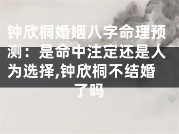 钟欣桐婚姻八字命理预测:是命中注定还是人为选择,钟欣桐不结婚了吗