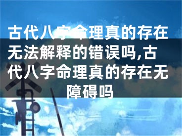 古代八字命理真的存在无法解释的错误吗,古代八字命理真的存在无障碍吗