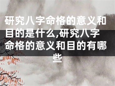 研究八字命格的意义和目的是什么,研究八字命格的意义和目的有哪些