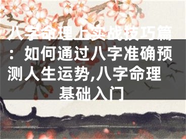 八字命理上实战技巧篇：如何通过八字准确预测人生运势,八字命理基础入门