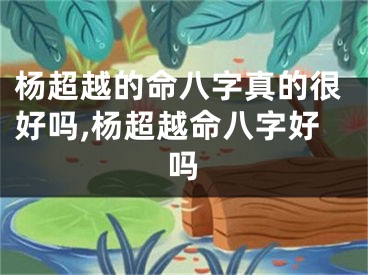 杨超越的命八字真的很好吗,杨超越命八字好吗