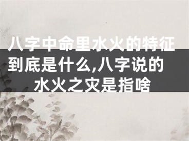 八字中命里水火的特征到底是什么,八字说的水火之灾是指啥