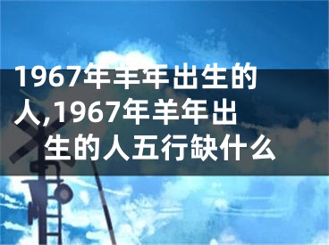 1967年羊年出生的人,1967年羊年出生的人五行缺什么