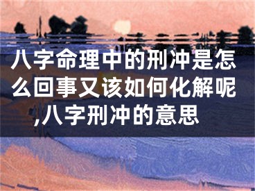八字命理中的刑冲是怎么回事又该如何化解呢,八字刑冲的意思