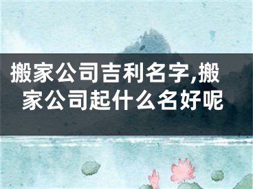 搬家公司吉利名字,搬家公司起什么名好呢