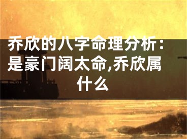 乔欣的八字命理分析：是豪门阔太命,乔欣属什么