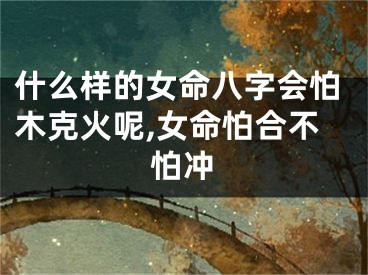 什么样的女命八字会怕木克火呢,女命怕合不怕冲