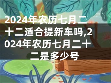 2024年农历七月二十二适合提新车吗,2024年农历七月二十二是多少号