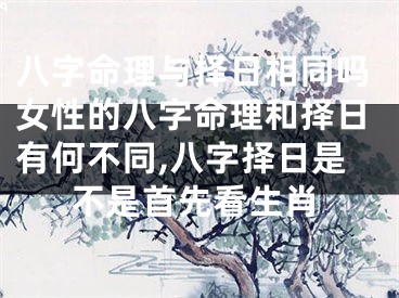 八字命理与择日相同吗女性的八字命理和择日有何不同,八字择日是不是首先看生肖