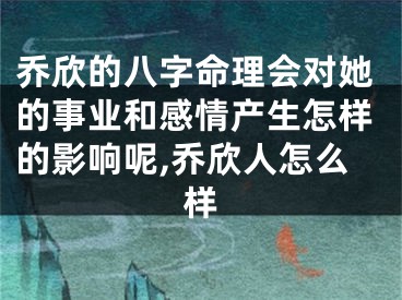 乔欣的八字命理会对她的事业和感情产生怎样的影响呢,乔欣人怎么样