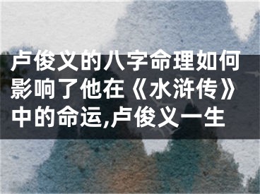 卢俊义的八字命理如何影响了他在《水浒传》中的命运,卢俊义一生
