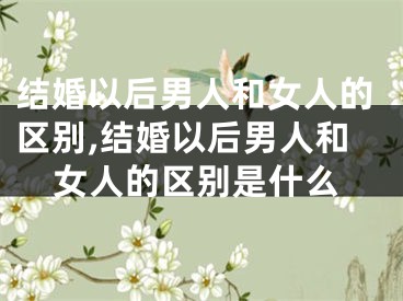 结婚以后男人和女人的区别,结婚以后男人和女人的区别是什么