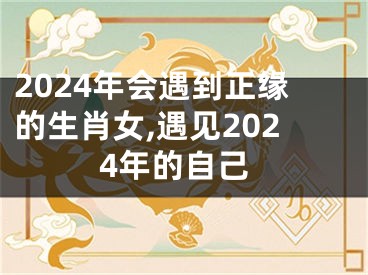 2024年会遇到正缘的生肖女,遇见2024年的自己