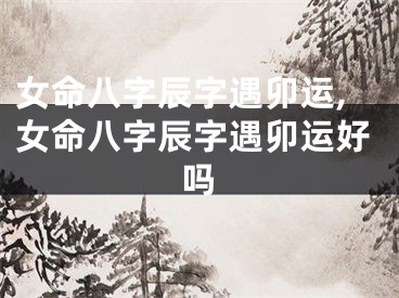 女命八字辰字遇卯运,女命八字辰字遇卯运好吗