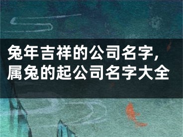 兔年吉祥的公司名字,属兔的起公司名字大全